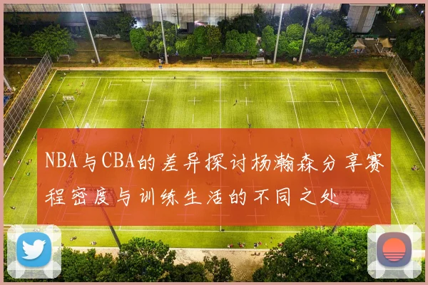 NBA与CBA的差异探讨杨瀚森分享赛程密度与训练生活的不同之处