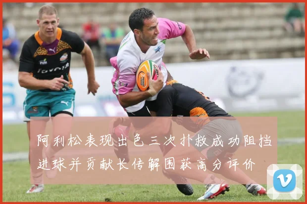 阿利松表现出色三次扑救成功阻挡进球并贡献长传解围获高分评价