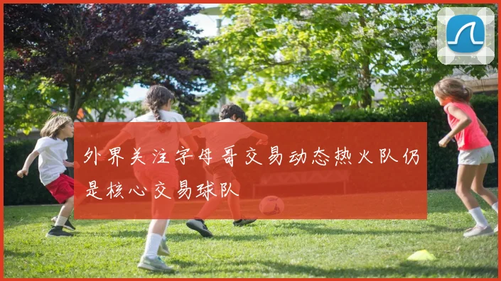外界关注字母哥交易动态热火队仍是核心交易球队