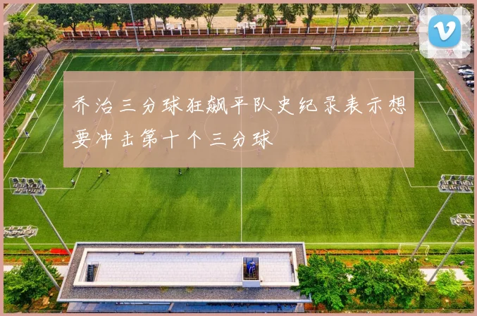 乔治三分球狂飙平队史纪录表示想要冲击第十个三分球