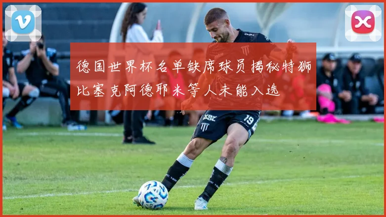 德国世界杯名单缺席球员揭秘特狮比塞克阿德耶米等人未能入选