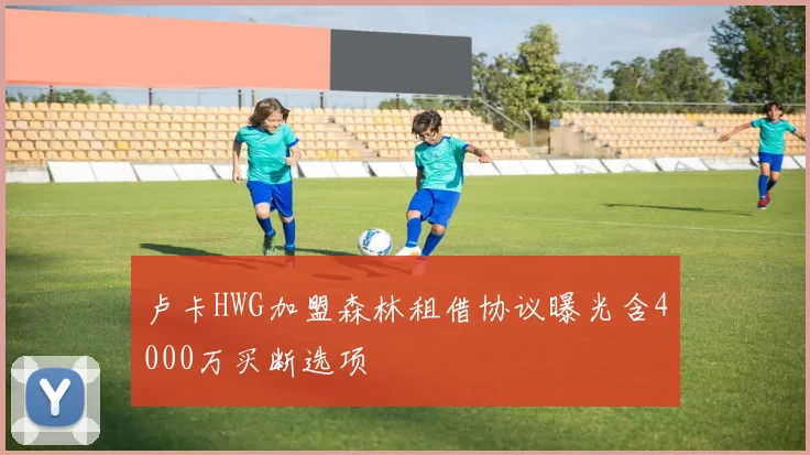 卢卡HWG加盟森林租借协议曝光含4000万买断选项