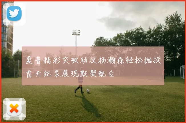 夏普精彩突破助攻杨瀚森轻松抛投首开纪录展现默契配合