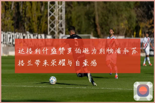 达格利什盛赞罗伯逊为利物浦和苏格兰带来荣耀与自豪感