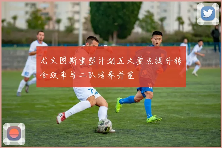 尤文图斯重塑计划五大要点提升转会效率与二队培养并重