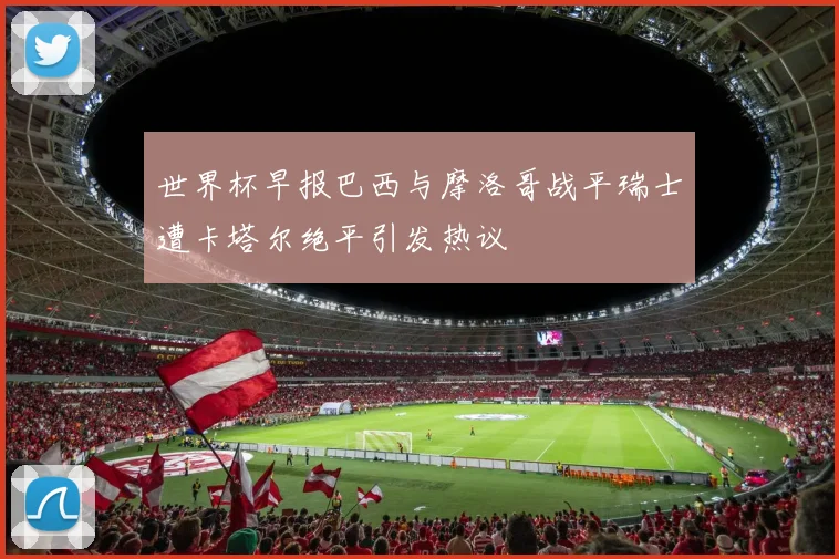 世界杯早报巴西与摩洛哥战平瑞士遭卡塔尔绝平引发热议