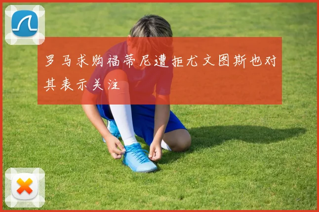 罗马求购福蒂尼遭拒尤文图斯也对其表示关注