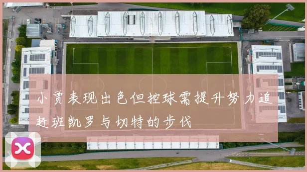 小贾表现出色但控球需提升努力追赶班凯罗与切特的步伐