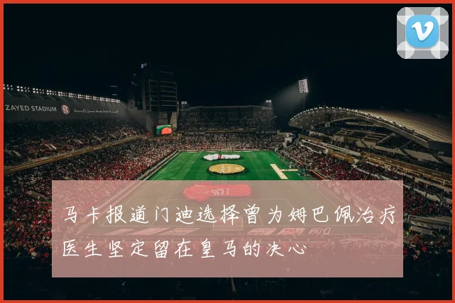 马卡报道门迪选择曾为姆巴佩治疗医生坚定留在皇马的决心