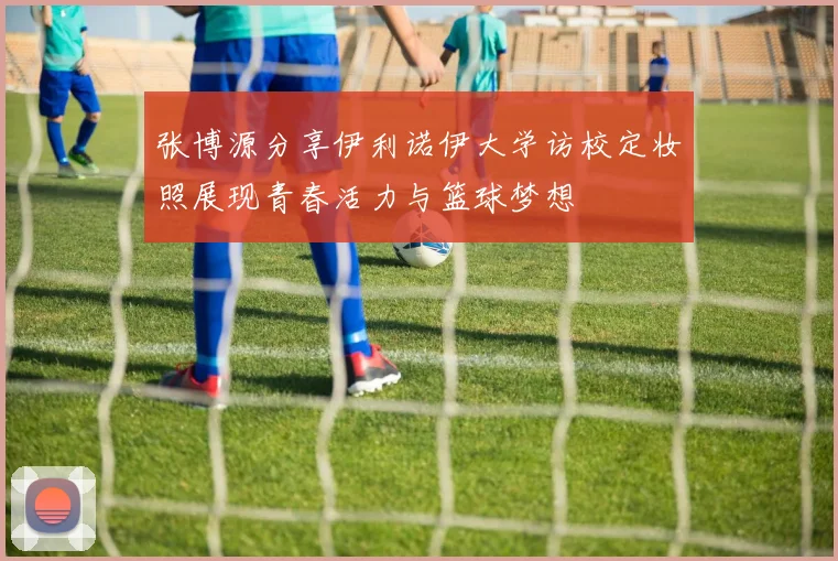 张博源分享伊利诺伊大学访校定妆照展现青春活力与篮球梦想