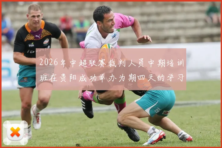 2026年中超联赛裁判人员中期培训班在贵阳成功举办为期四天的学习与交流活动