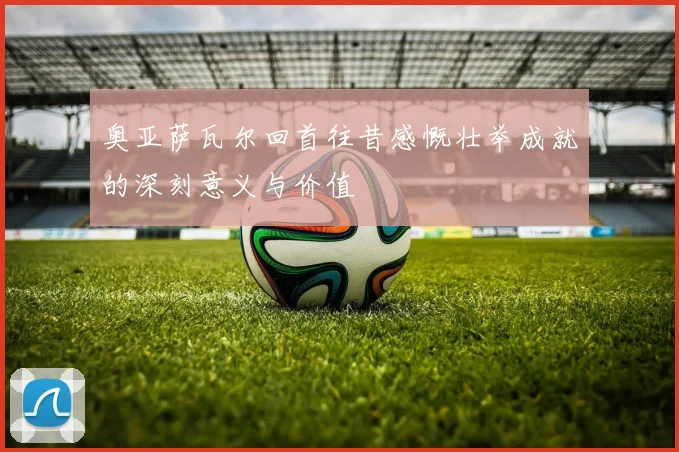 奥亚萨瓦尔回首往昔感慨壮举成就的深刻意义与价值