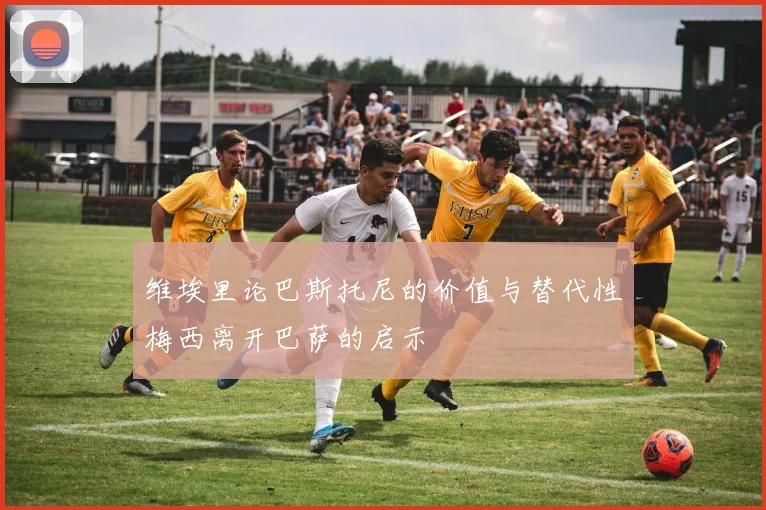 维埃里论巴斯托尼的价值与替代性梅西离开巴萨的启示